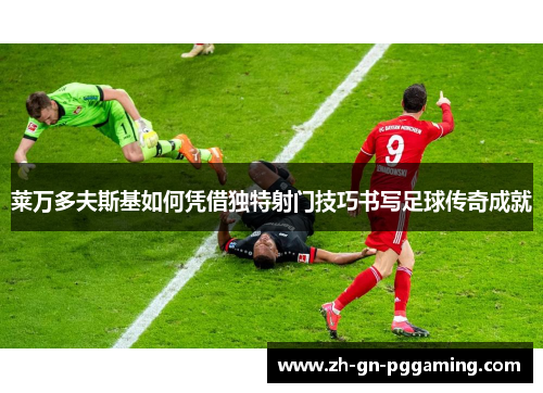 莱万多夫斯基如何凭借独特射门技巧书写足球传奇成就
