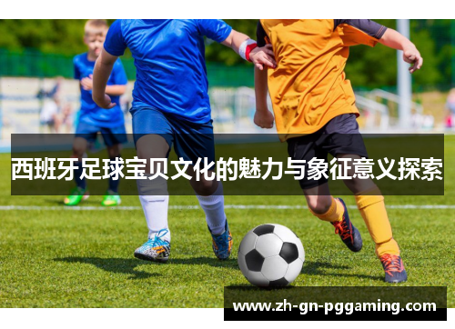 西班牙足球宝贝文化的魅力与象征意义探索