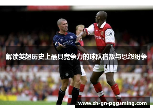 解读英超历史上最具竞争力的球队宿敌与恩怨纷争 解读英超历史上最具竞争力的球队宿敌与恩怨纷争