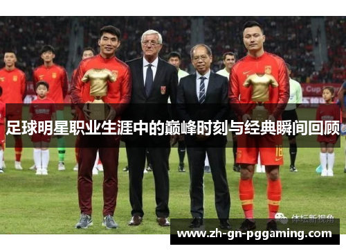 足球明星职业生涯中的巅峰时刻与经典瞬间回顾 足球明星职业生涯中的巅峰时刻与经典瞬间回顾