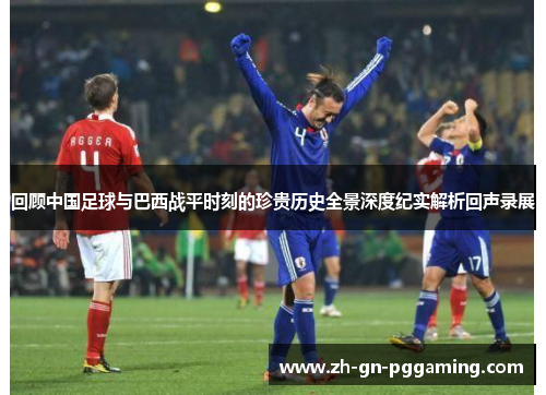回顾中国足球与巴西战平时刻的珍贵历史全景深度纪实解析回声录展