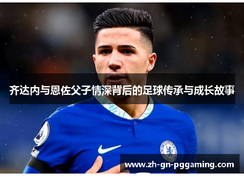 齐达内与恩佐父子情深背后的足球传承与成长故事