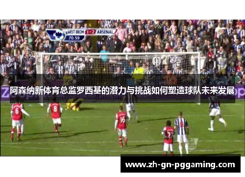 阿森纳新体育总监罗西基的潜力与挑战如何塑造球队未来发展