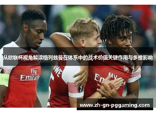 从欧联杯视角解读格列兹曼在体系中的战术价值关键作用与多维影响 从欧联杯视角解读格列兹曼在体系中的战术价值关键作用与多维影响