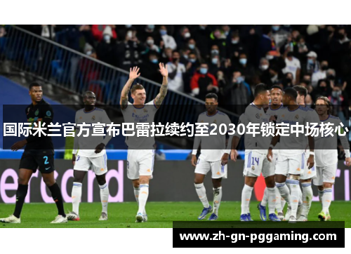 国际米兰官方宣布巴雷拉续约至2030年锁定中场核心 国际米兰官方宣布巴雷拉续约至2030年锁定中场核心